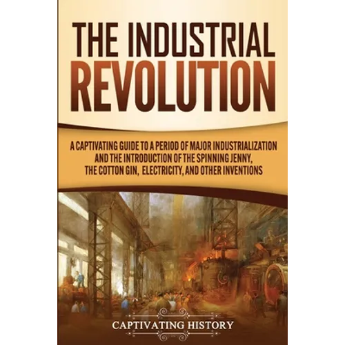 The Industrial Revolution: A Captivating Guide to a Period of Major Industrialization and the Introduction of the Spinning Jenny, the Cotton Gin, - Paperback