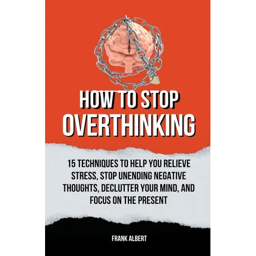 How To Stop Overthinking: 15 Techniques To Help You Relieve Stress, Stop Unending Negative Thoughts, Declutter Your Mind, And Focus On The Prese - Paperback